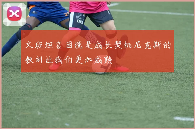 文班坦言困境是成长契机尼克斯的教训让我们更加成熟