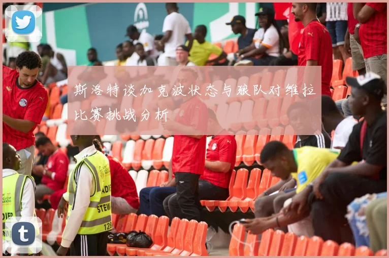 斯洛特谈加克波状态与狼队对维拉比赛挑战分析