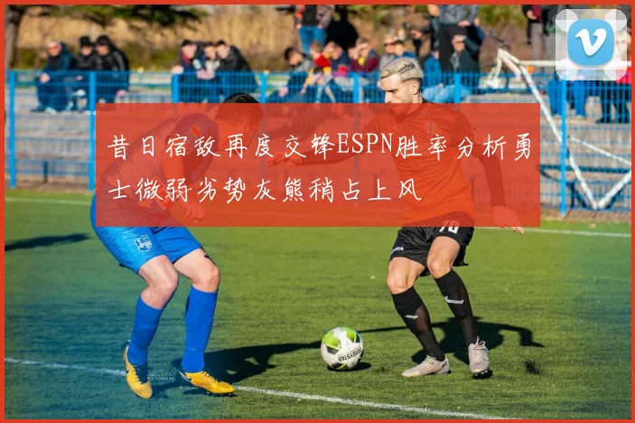 昔日宿敌再度交锋ESPN胜率分析勇士微弱劣势灰熊稍占上风