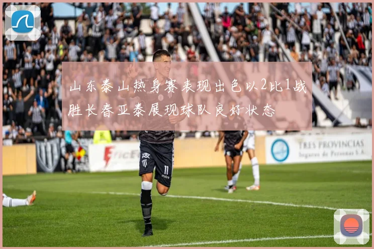 山东泰山热身赛表现出色以2比1战胜长春亚泰展现球队良好状态