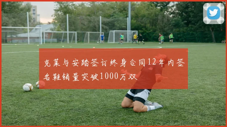 克莱与安踏签订终身合同12年内签名鞋销量突破1000万双
