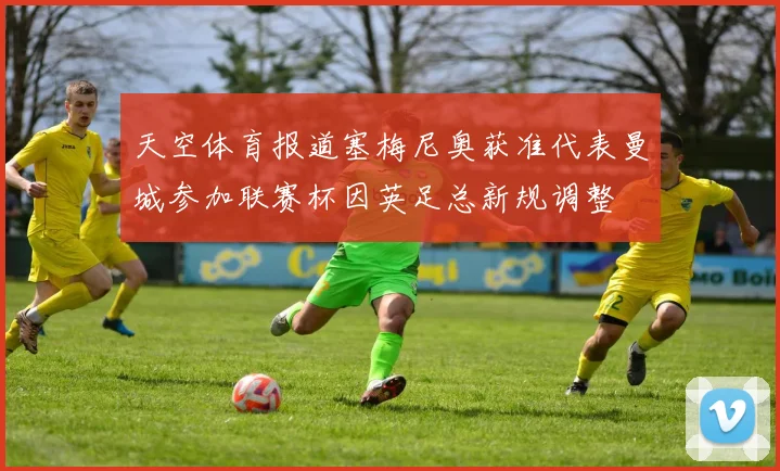 天空体育报道塞梅尼奥获准代表曼城参加联赛杯因英足总新规调整