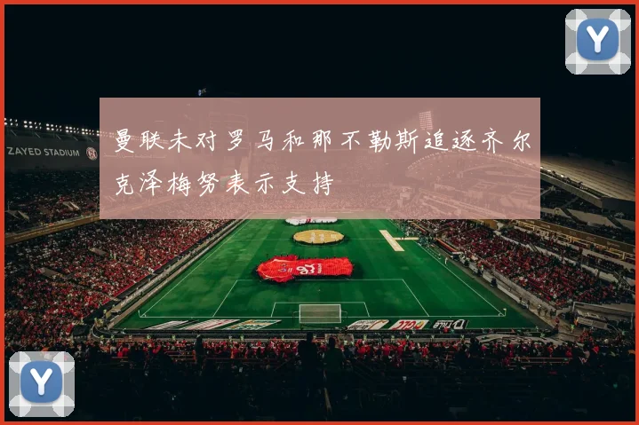 曼联未对罗马和那不勒斯追逐齐尔克泽梅努表示支持