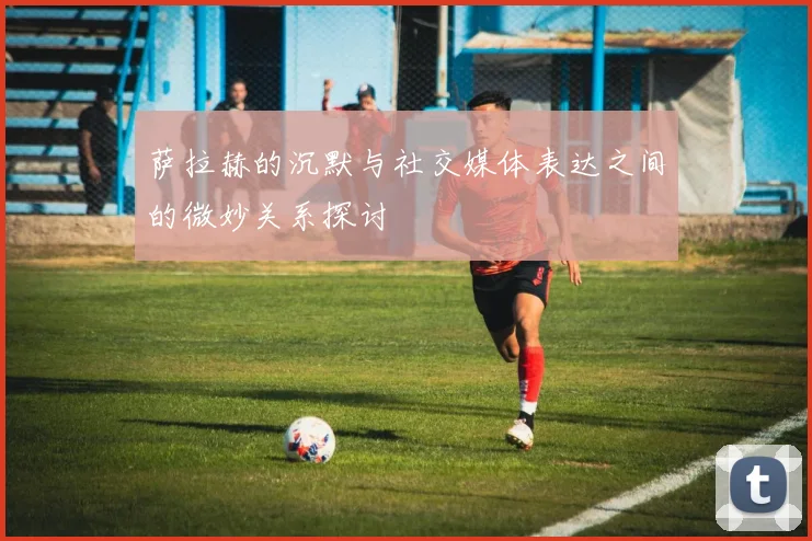 萨拉赫的沉默与社交媒体表达之间的微妙关系探讨