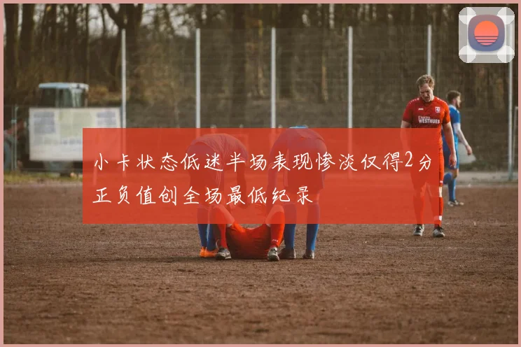 小卡状态低迷半场表现惨淡仅得2分正负值创全场最低纪录