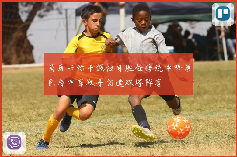 乌度卡称卡佩拉可胜任传统中锋角色与申京联手打造双塔阵容