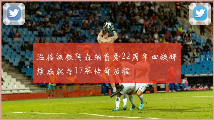 温格执教阿森纳首秀22周年回顾辉煌成就与17冠传奇历程