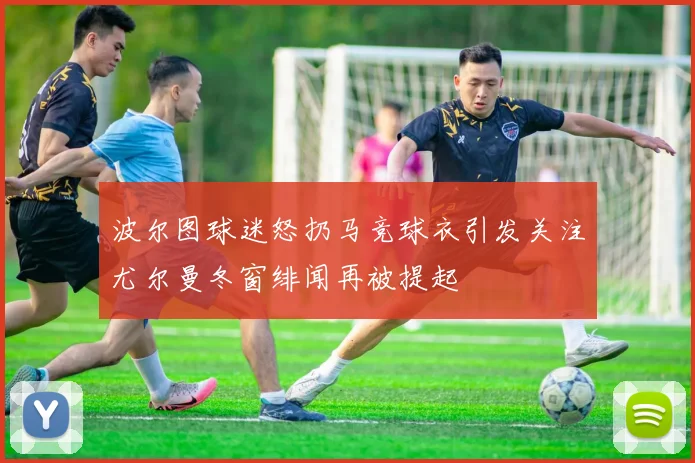 波尔图球迷怒扔马竞球衣引发关注尤尔曼冬窗绯闻再被提起