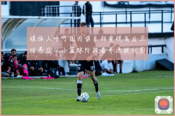 媒体人呼吁国内俱乐部重视高后卫培养应从小篮球阶段着手选拔优秀前锋