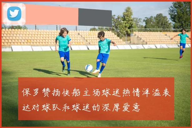 保罗赞扬快船主场球迷热情洋溢表达对球队和球迷的深厚爱意